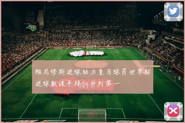 维尼修斯进球助力皇马球员世界杯进球数追平拜仁并列第一