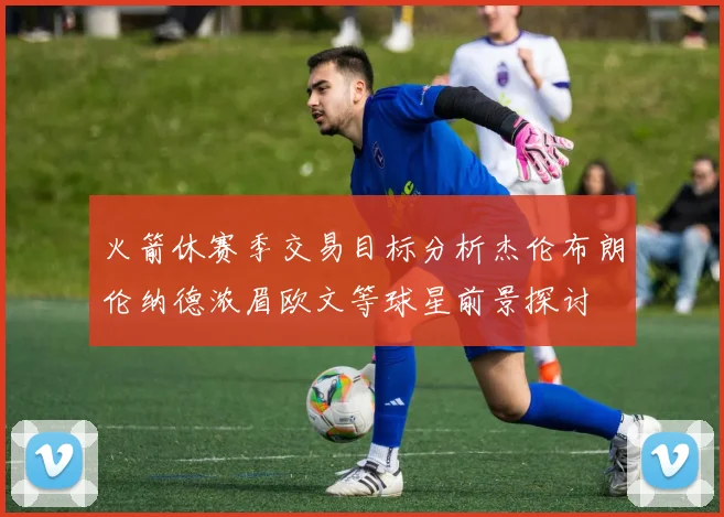 火箭休赛季交易目标分析杰伦布朗伦纳德浓眉欧文等球星前景探讨
