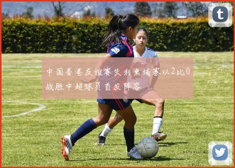 中国香港友谊赛失利柬埔寨以2比0战胜中超球员首发阵容