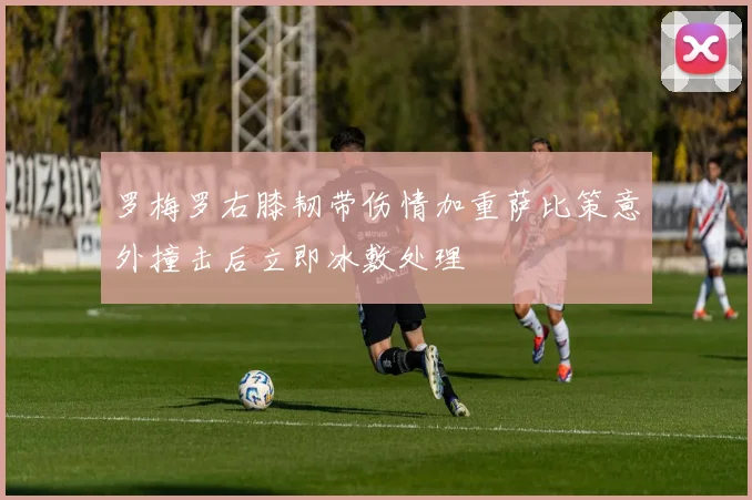 罗梅罗右膝韧带伤情加重萨比策意外撞击后立即冰敷处理