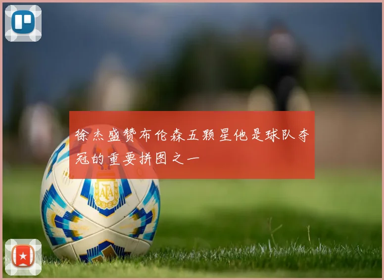 徐杰盛赞布伦森五颗星他是球队夺冠的重要拼图之一