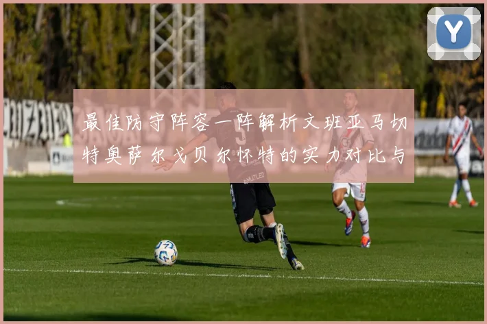 最佳防守阵容一阵解析文班亚马切特奥萨尔戈贝尔怀特的实力对比与展望