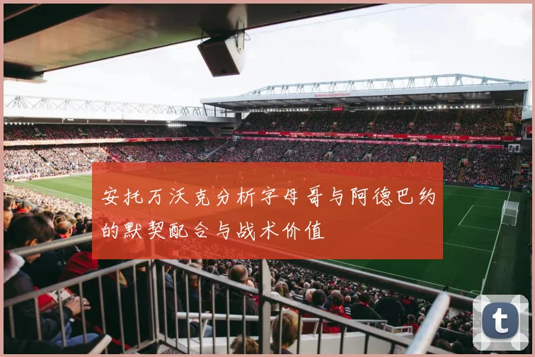 安托万沃克分析字母哥与阿德巴约的默契配合与战术价值