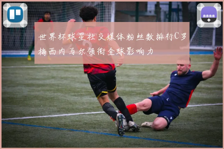 世界杯球星社交媒体粉丝数排行C罗梅西内马尔领衔全球影响力