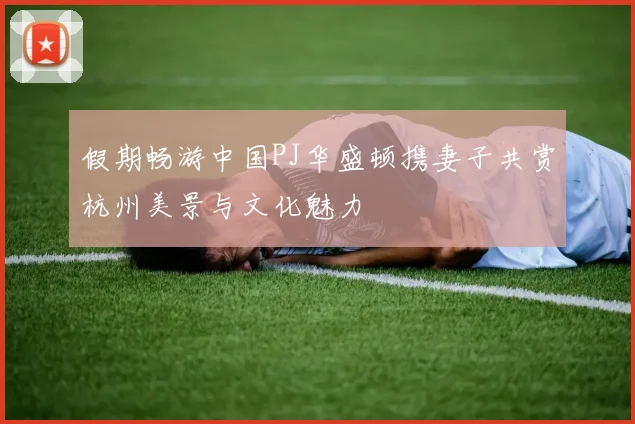 假期畅游中国PJ华盛顿携妻子共赏杭州美景与文化魅力