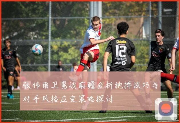 张伟丽卫冕战前瞻分析抱摔技巧与对手风格应变策略探讨