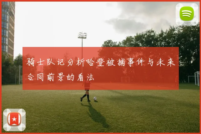 骑士队记分析哈登被捕事件与未来合同前景的看法