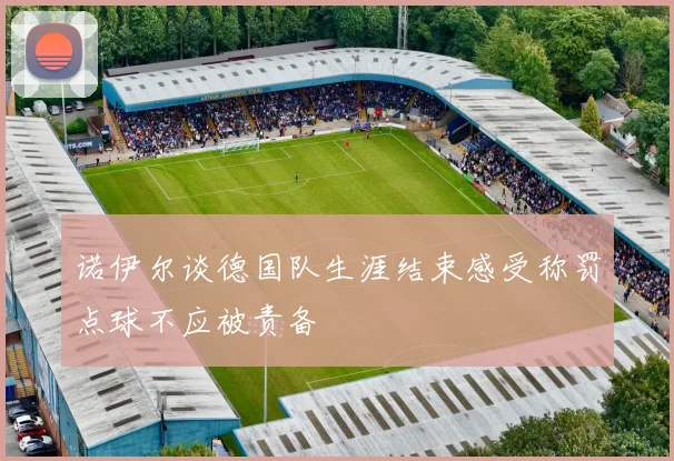 诺伊尔谈德国队生涯结束感受称罚点球不应被责备