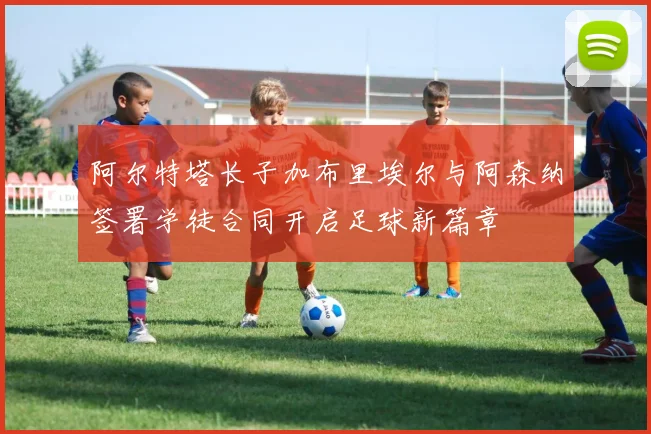 阿尔特塔长子加布里埃尔与阿森纳签署学徒合同开启足球新篇章
