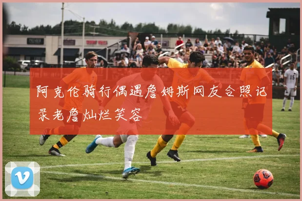 阿克伦骑行偶遇詹姆斯网友合照记录老詹灿烂笑容