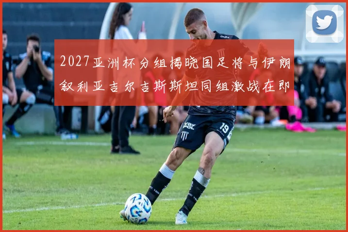 2027亚洲杯分组揭晓国足将与伊朗叙利亚吉尔吉斯斯坦同组激战在即