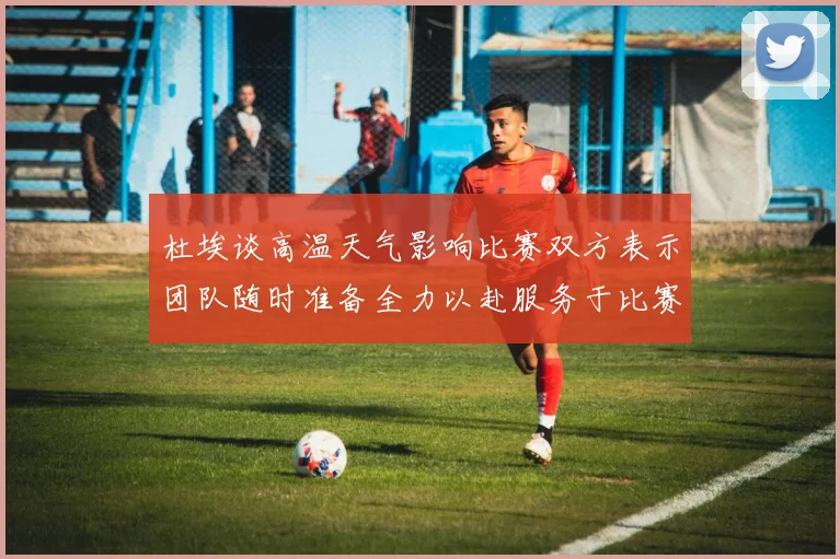 杜埃谈高温天气影响比赛双方表示团队随时准备全力以赴服务于比赛