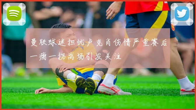 曼联球迷担忧卢克肖伤情严重赛后一瘸一拐离场引发关注