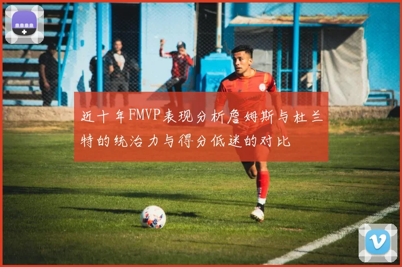 近十年FMVP表现分析詹姆斯与杜兰特的统治力与得分低迷的对比