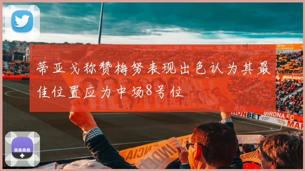 蒂亚戈称赞梅努表现出色认为其最佳位置应为中场8号位