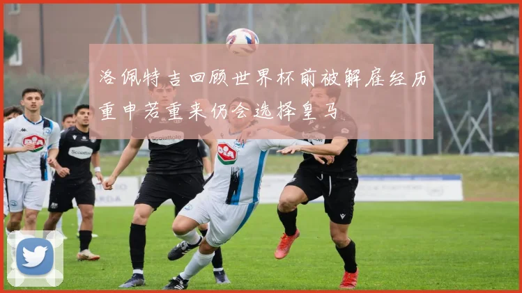洛佩特吉回顾世界杯前被解雇经历重申若重来仍会选择皇马